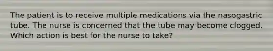 The patient is to receive multiple medications via the nasogastric tube. The nurse is concerned that the tube may become clogged. Which action is best for the nurse to take?