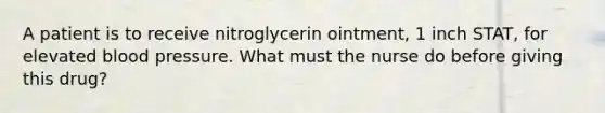 A patient is to receive nitroglycerin ointment, 1 inch STAT, for elevated blood pressure. What must the nurse do before giving this drug?