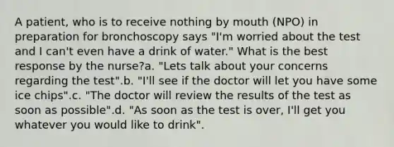 A patient, who is to receive nothing by mouth (NPO) in preparation for bronchoscopy says "I'm worried about the test and I can't even have a drink of water." What is the best response by the nurse?a. "Lets talk about your concerns regarding the test".b. "I'll see if the doctor will let you have some ice chips".c. "The doctor will review the results of the test as soon as possible".d. "As soon as the test is over, I'll get you whatever you would like to drink".