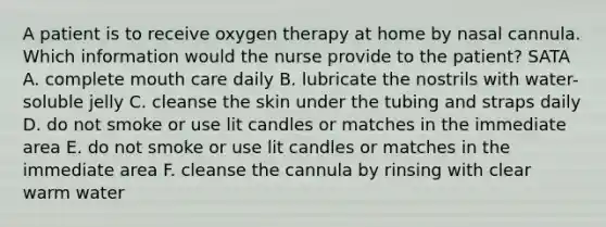 A patient is to receive oxygen therapy at home by nasal cannula. Which information would the nurse provide to the patient? SATA A. complete mouth care daily B. lubricate the nostrils with water-soluble jelly C. cleanse the skin under the tubing and straps daily D. do not smoke or use lit candles or matches in the immediate area E. do not smoke or use lit candles or matches in the immediate area F. cleanse the cannula by rinsing with clear warm water