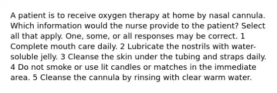 A patient is to receive oxygen therapy at home by nasal cannula. Which information would the nurse provide to the patient? Select all that apply. One, some, or all responses may be correct. 1 Complete mouth care daily. 2 Lubricate the nostrils with water-soluble jelly. 3 Cleanse the skin under the tubing and straps daily. 4 Do not smoke or use lit candles or matches in the immediate area. 5 Cleanse the cannula by rinsing with clear warm water.