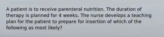 A patient is to receive parenteral nutrition. The duration of therapy is planned for 4 weeks. The nurse develops a teaching plan for the patient to prepare for insertion of which of the following as most likely?