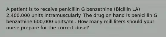 A patient is to receive penicillin G benzathine (Bicillin LA) 2,400,000 units intramuscularly. The drug on hand is penicillin G benzathine 600,000 units/mL. How many milliliters should your nurse prepare for the correct dose?