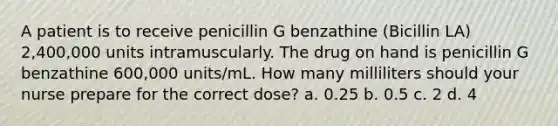 A patient is to receive penicillin G benzathine (Bicillin LA) 2,400,000 units intramuscularly. The drug on hand is penicillin G benzathine 600,000 units/mL. How many milliliters should your nurse prepare for the correct dose? a. 0.25 b. 0.5 c. 2 d. 4