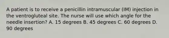 A patient is to receive a penicillin intramuscular (IM) injection in the ventrogluteal site. The nurse will use which angle for the needle insertion? A. 15 degrees B. 45 degrees C. 60 degrees D. 90 degrees