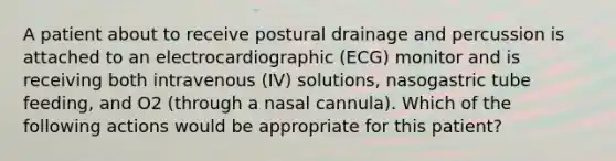 A patient about to receive postural drainage and percussion is attached to an electrocardiographic (ECG) monitor and is receiving both intravenous (IV) solutions, nasogastric tube feeding, and O2 (through a nasal cannula). Which of the following actions would be appropriate for this patient?