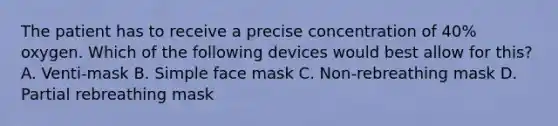 The patient has to receive a precise concentration of 40% oxygen. Which of the following devices would best allow for this? A. Venti-mask B. Simple face mask C. Non-rebreathing mask D. Partial rebreathing mask