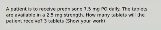 A patient is to receive prednisone 7.5 mg PO daily. The tablets are available in a 2.5 mg strength. How many tablets will the patient receive? 3 tablets (Show your work)