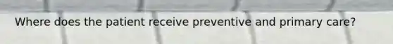 Where does the patient receive preventive and primary care?