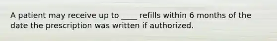 A patient may receive up to ____ refills within 6 months of the date the prescription was written if authorized.