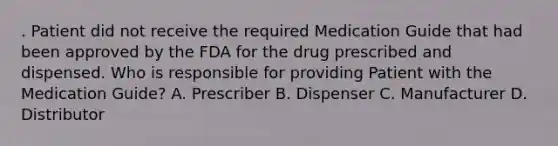 . Patient did not receive the required Medication Guide that had been approved by the FDA for the drug prescribed and dispensed. Who is responsible for providing Patient with the Medication Guide? A. Prescriber B. Dispenser C. Manufacturer D. Distributor