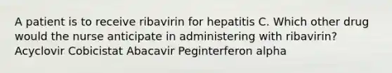 A patient is to receive ribavirin for hepatitis C. Which other drug would the nurse anticipate in administering with ribavirin? Acyclovir Cobicistat Abacavir Peginterferon alpha