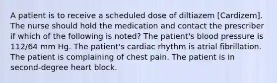 A patient is to receive a scheduled dose of diltiazem [Cardizem]. The nurse should hold the medication and contact the prescriber if which of the following is noted? The patient's <a href='https://www.questionai.com/knowledge/kD0HacyPBr-blood-pressure' class='anchor-knowledge'>blood pressure</a> is 112/64 mm Hg. The patient's cardiac rhythm is atrial fibrillation. The patient is complaining of chest pain. The patient is in second-degree heart block.