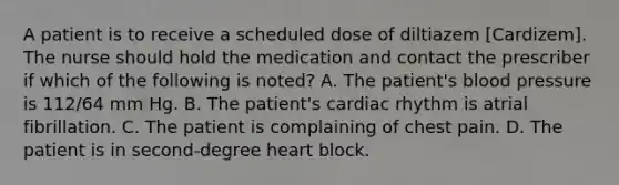 A patient is to receive a scheduled dose of diltiazem [Cardizem]. The nurse should hold the medication and contact the prescriber if which of the following is noted? A. The patient's blood pressure is 112/64 mm Hg. B. The patient's cardiac rhythm is atrial fibrillation. C. The patient is complaining of chest pain. D. The patient is in second-degree heart block.