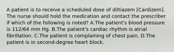 A patient is to receive a scheduled dose of diltiazem [Cardizem]. The nurse should hold the medication and contact the prescriber if which of the following is noted? A.The patient's blood pressure is 112/64 mm Hg. B.The patient's cardiac rhythm is atrial fibrillation. C.The patient is complaining of chest pain. D.The patient is in second-degree heart block.