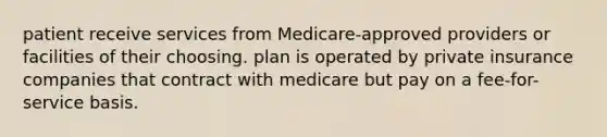 patient receive services from Medicare-approved providers or facilities of their choosing. plan is operated by private insurance companies that contract with medicare but pay on a fee-for-service basis.