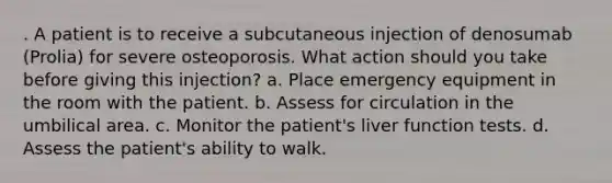 . A patient is to receive a subcutaneous injection of denosumab (Prolia) for severe osteoporosis. What action should you take before giving this injection? a. Place emergency equipment in the room with the patient. b. Assess for circulation in the umbilical area. c. Monitor the patient's liver function tests. d. Assess the patient's ability to walk.