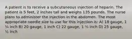 A patient is to receive a subcutaneous injection of heparin. The patient is 5 feet, 2 inches tall and weighs 135 pounds. The nurse plans to administer the injection in the abdomen. The most appropriate needle size to use for this injection is: A) 18 gauge, 1 ¼ inch B) 20 gauge, 1 inch C) 22 gauge, 1 ½ inch D) 25 gauge, ½ inch