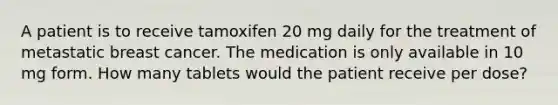 A patient is to receive tamoxifen 20 mg daily for the treatment of metastatic breast cancer. The medication is only available in 10 mg form. How many tablets would the patient receive per dose?