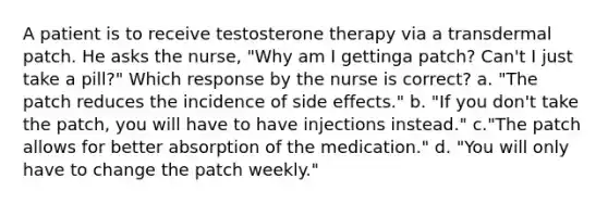 A patient is to receive testosterone therapy via a transdermal patch. He asks the nurse, "Why am I gettinga patch? Can't I just take a pill?" Which response by the nurse is correct? a. "The patch reduces the incidence of side effects." b. "If you don't take the patch, you will have to have injections instead." c."The patch allows for better absorption of the medication." d. "You will only have to change the patch weekly."