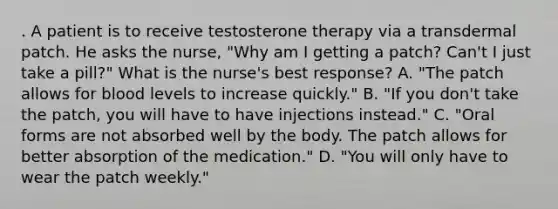 . A patient is to receive testosterone therapy via a transdermal patch. He asks the nurse, "Why am I getting a patch? Can't I just take a pill?" What is the nurse's best response? A. "The patch allows for blood levels to increase quickly." B. "If you don't take the patch, you will have to have injections instead." C. "Oral forms are not absorbed well by the body. The patch allows for better absorption of the medication." D. "You will only have to wear the patch weekly."