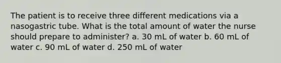 The patient is to receive three different medications via a nasogastric tube. What is the total amount of water the nurse should prepare to administer? a. 30 mL of water b. 60 mL of water c. 90 mL of water d. 250 mL of water