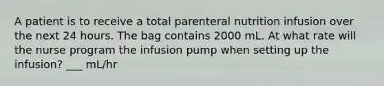 A patient is to receive a total parenteral nutrition infusion over the next 24 hours. The bag contains 2000 mL. At what rate will the nurse program the infusion pump when setting up the infusion? ___ mL/hr