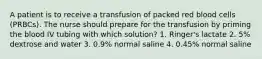 A patient is to receive a transfusion of packed red blood cells (PRBCs). The nurse should prepare for the transfusion by priming the blood IV tubing with which solution? 1. Ringer's lactate 2. 5% dextrose and water 3. 0.9% normal saline 4. 0.45% normal saline