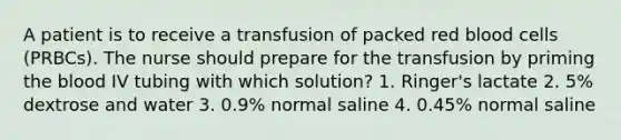 A patient is to receive a transfusion of packed red blood cells (PRBCs). The nurse should prepare for the transfusion by priming the blood IV tubing with which solution? 1. Ringer's lactate 2. 5% dextrose and water 3. 0.9% normal saline 4. 0.45% normal saline