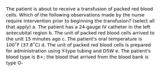 The patient is about to receive a transfusion of packed red blood cells. Which of the following observations made by the nurse require intervention prior to beginning the transfusion? (select all that apply) a. The patient has a 24-gauge IV catheter in the left antecubital region b. The unit of packed red blood cells arrived to the unit 15 minutes ago c. The patient's oral temperature is 100˚F (37.8˚C) d. The unit of packed red blood cells is prepared for administration using Y-type tubing and D5W e. The patient's blood type is B+; the blood that arrived from the blood bank is type O-