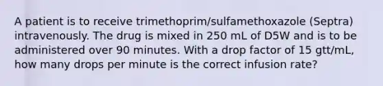 A patient is to receive trimethoprim/sulfamethoxazole (Septra) intravenously. The drug is mixed in 250 mL of D5W and is to be administered over 90 minutes. With a drop factor of 15 gtt/mL, how many drops per minute is the correct infusion rate?