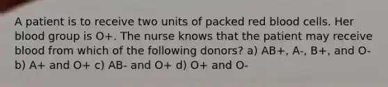 A patient is to receive two units of packed red blood cells. Her blood group is O+. The nurse knows that the patient may receive blood from which of the following donors? a) AB+, A-, B+, and O- b) A+ and O+ c) AB- and O+ d) O+ and O-