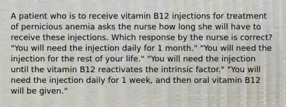 A patient who is to receive vitamin B12 injections for treatment of pernicious anemia asks the nurse how long she will have to receive these injections. Which response by the nurse is correct? "You will need the injection daily for 1 month." "You will need the injection for the rest of your life." "You will need the injection until the vitamin B12 reactivates the intrinsic factor." "You will need the injection daily for 1 week, and then oral vitamin B12 will be given."