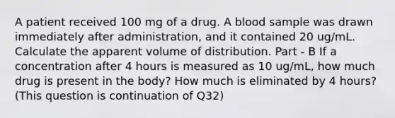 A patient received 100 mg of a drug. A blood sample was drawn immediately after administration, and it contained 20 ug/mL. Calculate the apparent volume of distribution. Part - B If a concentration after 4 hours is measured as 10 ug/mL, how much drug is present in the body? How much is eliminated by 4 hours? (This question is continuation of Q32)