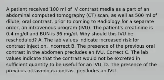 A patient received 100 ml of IV contrast media as a part of an abdominal computed tomography (CT) scan, as well as 500 ml of dilute, oral contrast, prior to coming to Radiology for a separate order, an intravenous urogram (IVU). The patient's creatinine is 0.4 mg/dl and BUN is 36 mg/dl. Why should this IVU be rescheduled? A. The lab values indicate increased risk for contrast injection. Incorrect B. The presence of the previous oral contrast in the abdomen precludes an IVU. Correct C. The lab values indicate that the contrast would not be excreted in sufficient quantity to be useful for an IVU. D. The presence of the previous intravenous contrast precludes an IVU.