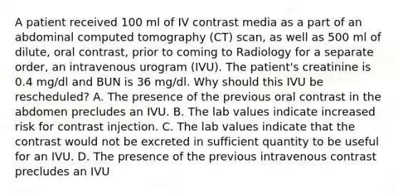 A patient received 100 ml of IV contrast media as a part of an abdominal computed tomography (CT) scan, as well as 500 ml of dilute, oral contrast, prior to coming to Radiology for a separate order, an intravenous urogram (IVU). The patient's creatinine is 0.4 mg/dl and BUN is 36 mg/dl. Why should this IVU be rescheduled? A. The presence of the previous oral contrast in the abdomen precludes an IVU. B. The lab values indicate increased risk for contrast injection. C. The lab values indicate that the contrast would not be excreted in sufficient quantity to be useful for an IVU. D. The presence of the previous intravenous contrast precludes an IVU