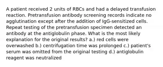 A patient received 2 units of RBCs and had a delayed transfusion reaction. Pretransfusion antibody screening records indicate no agglutination except after the addition of IgG-sensitized cells. Repeat testing of the pretransfusion specimen detected an antibody at the antiglobulin phase. What is the most likely explanation for the original results? a.) red cells were overwashed b.) centrifugation time was prolonged c.) patient's serum was omitted from the original testing d.) antiglobulin reagent was neutralized