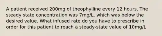 A patient received 200mg of theophylline every 12 hours. The steady state concentration was 7mg/L, which was below the desired value. What infused rate do you have to prescribe in order for this patient to reach a steady-state value of 10mg/L