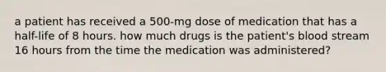 a patient has received a 500-mg dose of medication that has a half-life of 8 hours. how much drugs is the patient's blood stream 16 hours from the time the medication was administered?