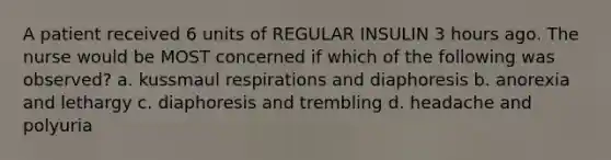 A patient received 6 units of REGULAR INSULIN 3 hours ago. The nurse would be MOST concerned if which of the following was observed? a. kussmaul respirations and diaphoresis b. anorexia and lethargy c. diaphoresis and trembling d. headache and polyuria