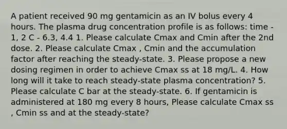 A patient received 90 mg gentamicin as an IV bolus every 4 hours. The plasma drug concentration profile is as follows: time - 1, 2 C - 6.3, 4.4 1. Please calculate Cmax and Cmin after the 2nd dose. 2. Please calculate Cmax , Cmin and the accumulation factor after reaching the steady-state. 3. Please propose a new dosing regimen in order to achieve Cmax ss at 18 mg/L. 4. How long will it take to reach steady-state plasma concentration? 5. Please calculate C bar at the steady-state. 6. If gentamicin is administered at 180 mg every 8 hours, Please calculate Cmax ss , Cmin ss and at the steady-state?