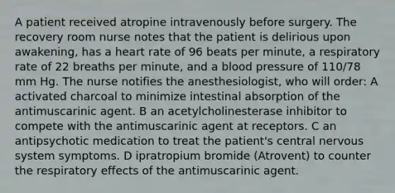 A patient received atropine intravenously before surgery. The recovery room nurse notes that the patient is delirious upon awakening, has a heart rate of 96 beats per minute, a respiratory rate of 22 breaths per minute, and a <a href='https://www.questionai.com/knowledge/kD0HacyPBr-blood-pressure' class='anchor-knowledge'>blood pressure</a> of 110/78 mm Hg. The nurse notifies the anesthesiologist, who will order: A activated charcoal to minimize intestinal absorption of the antimuscarinic agent. B an acetylcholinesterase inhibitor to compete with the antimuscarinic agent at receptors. C an antipsychotic medication to treat the patient's central <a href='https://www.questionai.com/knowledge/kThdVqrsqy-nervous-system' class='anchor-knowledge'>nervous system</a> symptoms. D ipratropium bromide (Atrovent) to counter the respiratory effects of the antimuscarinic agent.