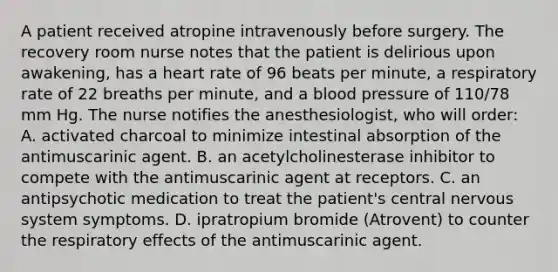 A patient received atropine intravenously before surgery. The recovery room nurse notes that the patient is delirious upon awakening, has a heart rate of 96 beats per minute, a respiratory rate of 22 breaths per minute, and a blood pressure of 110/78 mm Hg. The nurse notifies the anesthesiologist, who will order: A. activated charcoal to minimize intestinal absorption of the antimuscarinic agent. B. an acetylcholinesterase inhibitor to compete with the antimuscarinic agent at receptors. C. an antipsychotic medication to treat the patient's central nervous system symptoms. D. ipratropium bromide (Atrovent) to counter the respiratory effects of the antimuscarinic agent.