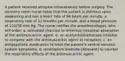 A patient received atropine intravenously before surgery. The recovery room nurse notes that the patient is delirious upon awakening and has a heart rate of 96 beats per minute, a respiratory rate of 22 breaths per minute, and a blood pressure of 110/78 mm Hg. The nurse notifies the anesthesiologist, who will order: a. activated charcoal to minimize intestinal absorption of the antimuscarinic agent. b. an acetylcholinesterase inhibitor to compete with the antimuscarinic agent at receptors. c. an antipsychotic medication to treat the patient's central nervous system symptoms. d. ipratropium bromide [Atrovent] to counter the respiratory effects of the antimuscarinic agent.