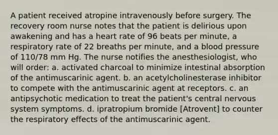 A patient received atropine intravenously before surgery. The recovery room nurse notes that the patient is delirious upon awakening and has a heart rate of 96 beats per minute, a respiratory rate of 22 breaths per minute, and a blood pressure of 110/78 mm Hg. The nurse notifies the anesthesiologist, who will order: a. activated charcoal to minimize intestinal absorption of the antimuscarinic agent. b. an acetylcholinesterase inhibitor to compete with the antimuscarinic agent at receptors. c. an antipsychotic medication to treat the patient's central nervous system symptoms. d. ipratropium bromide [Atrovent] to counter the respiratory effects of the antimuscarinic agent.