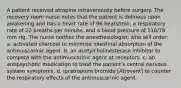 A patient received atropine intravenously before surgery. The recovery room nurse notes that the patient is delirious upon awakening and has a heart rate of 96 beats/min, a respiratory rate of 22 breaths per minute, and a blood pressure of 110/78 mm Hg. The nurse notifies the anesthesiologist, who will order: a. activated charcoal to minimize intestinal absorption of the antimuscarinic agent. b. an acetylcholinesterase inhibitor to compete with the antimuscarinic agent at receptors. c. an antipsychotic medication to treat the patient's central nervous system symptoms. d. ipratropium bromide [Atrovent] to counter the respiratory effects of the antimuscarinic agent.