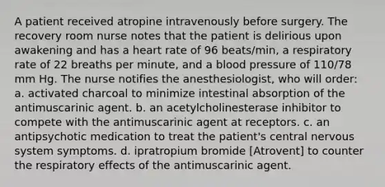 A patient received atropine intravenously before surgery. The recovery room nurse notes that the patient is delirious upon awakening and has a heart rate of 96 beats/min, a respiratory rate of 22 breaths per minute, and a blood pressure of 110/78 mm Hg. The nurse notifies the anesthesiologist, who will order: a. activated charcoal to minimize intestinal absorption of the antimuscarinic agent. b. an acetylcholinesterase inhibitor to compete with the antimuscarinic agent at receptors. c. an antipsychotic medication to treat the patient's central nervous system symptoms. d. ipratropium bromide [Atrovent] to counter the respiratory effects of the antimuscarinic agent.