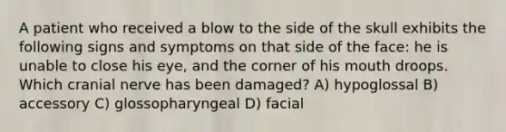 A patient who received a blow to the side of the skull exhibits the following signs and symptoms on that side of the face: he is unable to close his eye, and the corner of his mouth droops. Which cranial nerve has been damaged? A) hypoglossal B) accessory C) glossopharyngeal D) facial