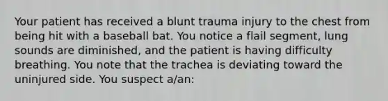 Your patient has received a blunt trauma injury to the chest from being hit with a baseball bat. You notice a flail​ segment, lung sounds are​ diminished, and the patient is having difficulty breathing. You note that the trachea is deviating toward the uninjured side. You suspect​ a/an: