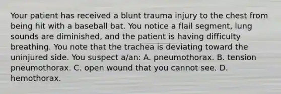 Your patient has received a blunt trauma injury to the chest from being hit with a baseball bat. You notice a flail​ segment, lung sounds are​ diminished, and the patient is having difficulty breathing. You note that the trachea is deviating toward the uninjured side. You suspect​ a/an: A. pneumothorax. B. tension pneumothorax. C. open wound that you cannot see. D. hemothorax.